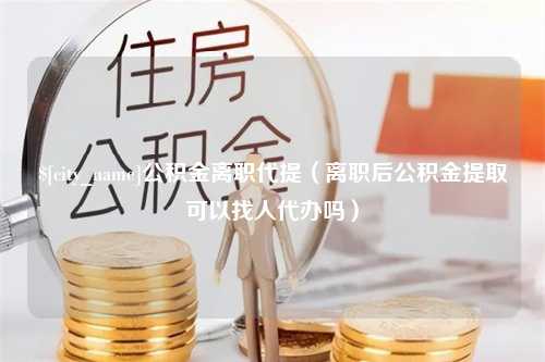 图木舒克公积金离职代提（离职后公积金提取可以找人代办吗）