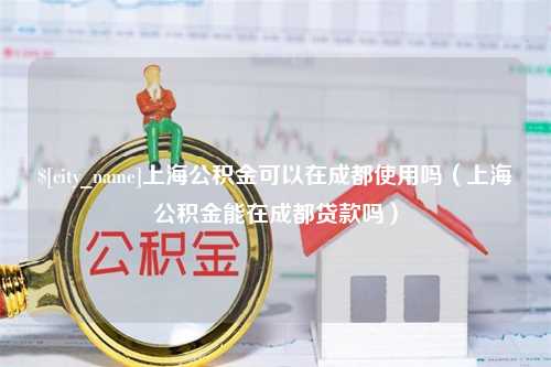 图木舒克上海公积金可以在成都使用吗（上海公积金能在成都贷款吗）