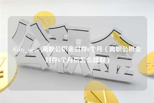 图木舒克离职公积金封存6个月（离职公积金封存6个月后怎么提取）